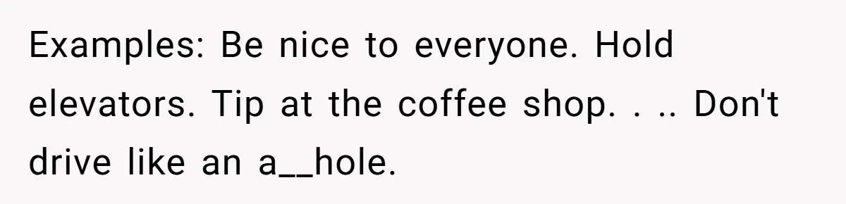 This Is Why Being Kind on the Road Is More Important Than You Think Examples: Be nice to everyone. Hold elevators. Tip at the coffee shop. . .. Don't drive like an a__hole.