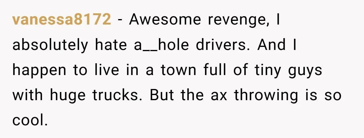 This Is Why Being Kind on the Road Is More Important Than You Think vanessa8172 − Awesome revenge, I absolutely hate a__hole drivers. And I happen to live in a town full of tiny guys with huge trucks. But the ax throwing is so...
