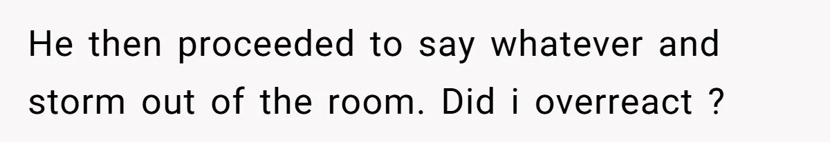 He then proceeded to say whatever and storm out of the room. Did i overreact ?