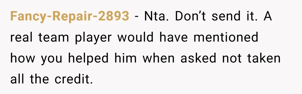 Why Giving Credit Where It’s Due is the Key to Professional Friendships Fancy-Repair-2893 − Nta. Don’t send it. A real team player would have mentioned how you helped him when asked not taken all the credit.