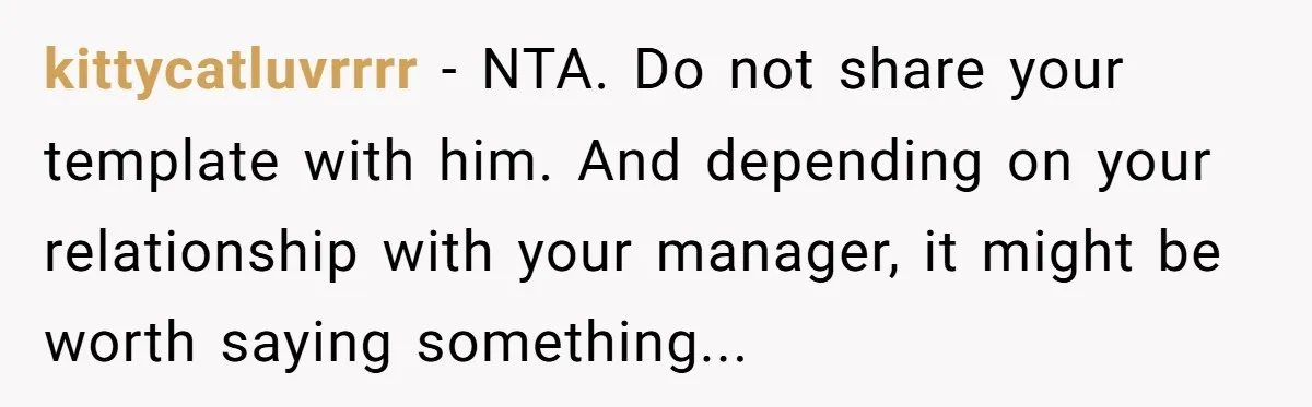Why Giving Credit Where It’s Due is the Key to Professional Friendships kittycatluvrrrr − NTA. Do not share your template with him. And depending on your relationship with your manager, it might be worth saying something...