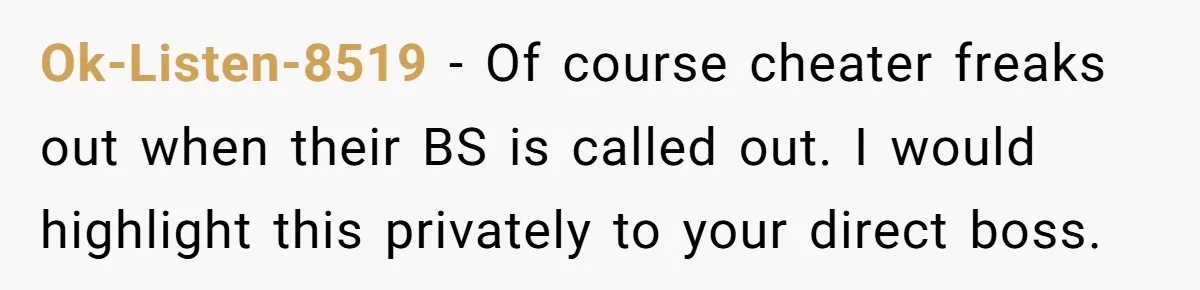 Why Giving Credit Where It’s Due is the Key to Professional Friendships Ok-Listen-8519 − Of course cheater freaks out when their BS is called out. I would highlight this privately to your direct boss.