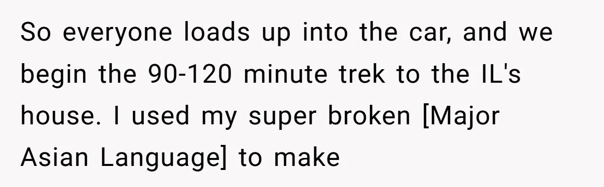 So everyone loads up into the car, and we begin the 90-120 minute trek to the IL's house. I used my super broken [Major Asian Language] to make