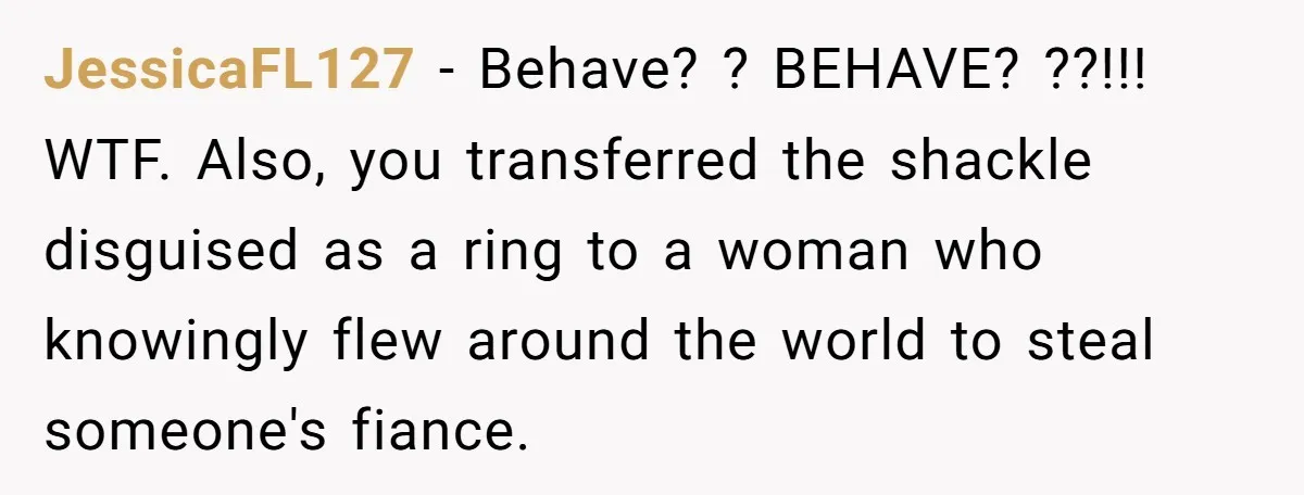Why an Engagement Ended in a Shopping Center Parking Lot Over a Stolen Identity JessicaFL127 − Behave? ? BEHAVE? ??!!! WTF. Also, you transferred the shackle disguised as a ring to a woman who knowingly flew around the world to steal someone's fiance.
