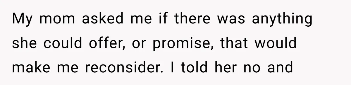 My mom asked me if there was anything she could offer, or promise, that would make me reconsider. I told her no and