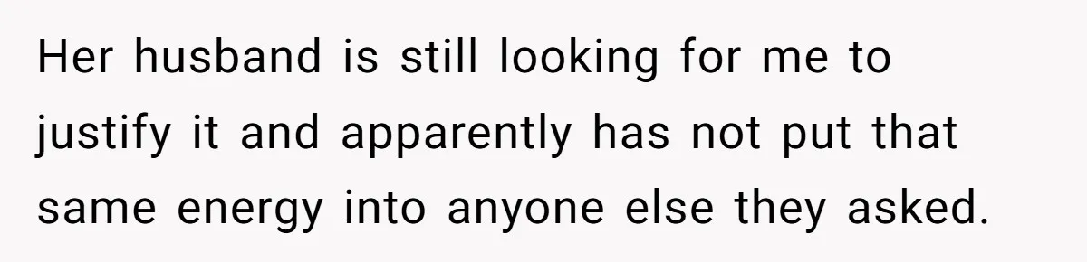 Her husband is still looking for me to justify it and apparently has not put that same energy into anyone else they asked.