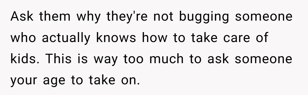 Ask them why they're not bugging someone who actually knows how to take care of kids. This is way too much to ask someone your age to take on.