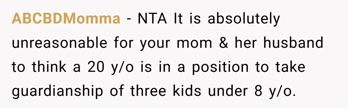 ABCBDMomma − NTA It is absolutely unreasonable for your mom & her husband to think a 20 y/o is in a position to take guardianship of three kids under 8...