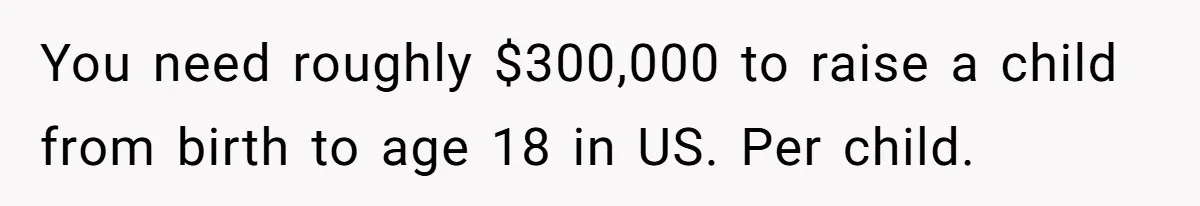 You need roughly $300,000 to raise a child from birth to age 18 in US. Per child.