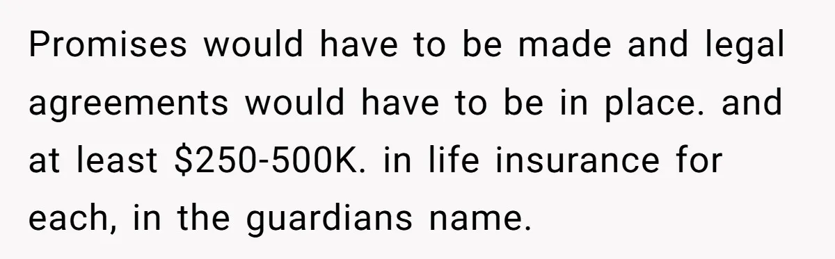 Promises would have to be made and legal agreements would have to be in place. and at least $250-500K. in life insurance for each, in the guardians name.