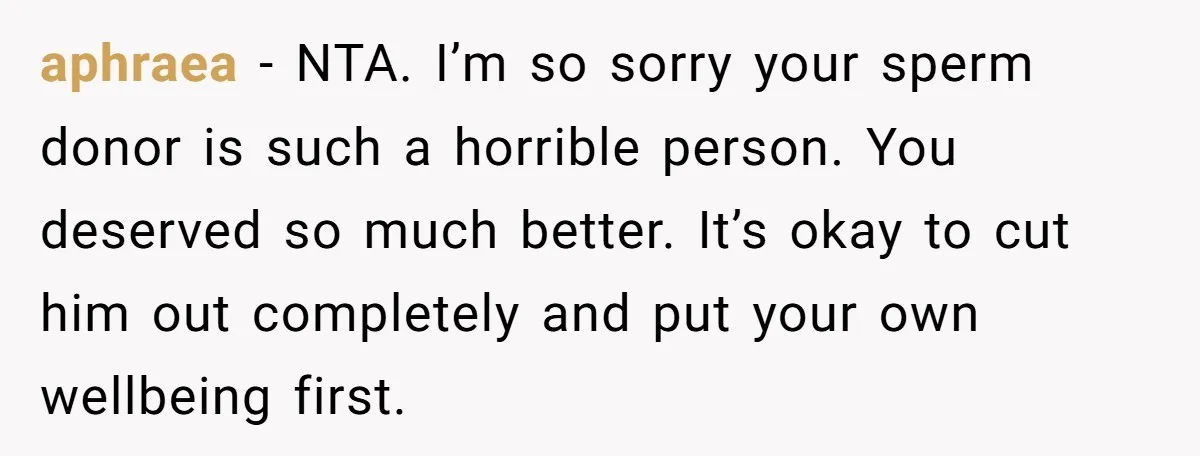 After 24 Years of Emotional Turmoil, a Daughter Found the Perfect Way to Decline Her Dad’s Conditional Love aphraea − NTA. I’m so sorry your sperm donor is such a horrible person. You deserved so much better. It’s okay to cut him out completely and put your own...