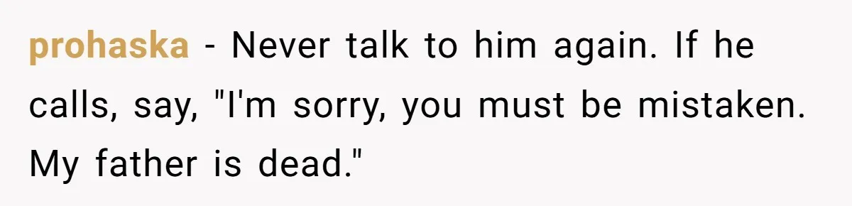 After 24 Years of Emotional Turmoil, a Daughter Found the Perfect Way to Decline Her Dad’s Conditional Love prohaska − Never talk to him again. If he calls, say, "I'm sorry, you must be mistaken. My father is dead."