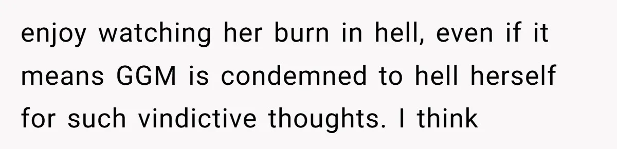 enjoy watching her burn in hell, even if it means GGM is condemned to hell herself for such vindictive thoughts. I think