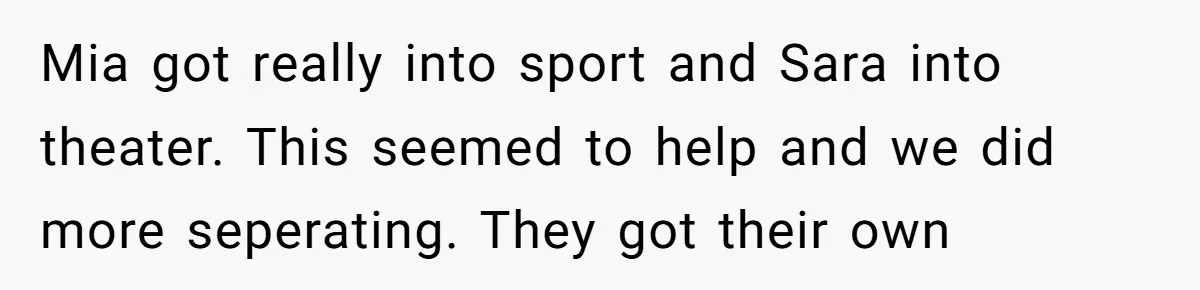 A Mom Refuses to Force Her Twins to Sit Together After a Big Cafeteria Fight Mia got really into sport and Sara into theater. This seemed to help and we did more seperating. They got their own