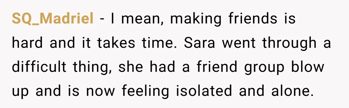 A Mom Refuses to Force Her Twins to Sit Together After a Big Cafeteria Fight SQ_Madriel − I mean, making friends is hard and it takes time. Sara went through a difficult thing, she had a friend group blow up and is now feeling isolated...