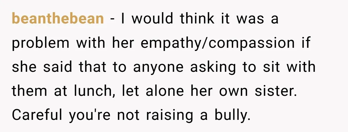 A Mom Refuses to Force Her Twins to Sit Together After a Big Cafeteria Fight beanthebean − I would think it was a problem with her empathy/compassion if she said that to anyone asking to sit with them at lunch, let alone her own sister....