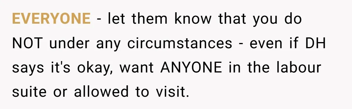 EVERYONE - let them know that you do NOT under any circumstances - even if DH says it's okay, want ANYONE in the labour suite or allowed to visit.