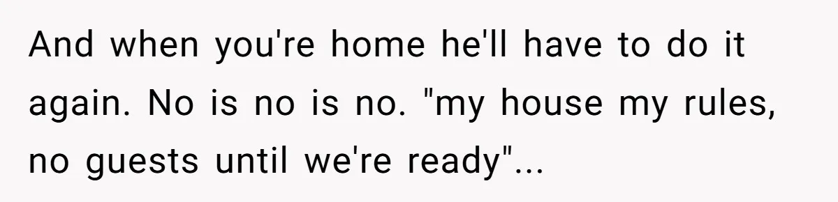 And when you're home he'll have to do it again. No is no is no. "my house my rules, no guests until we're ready"...