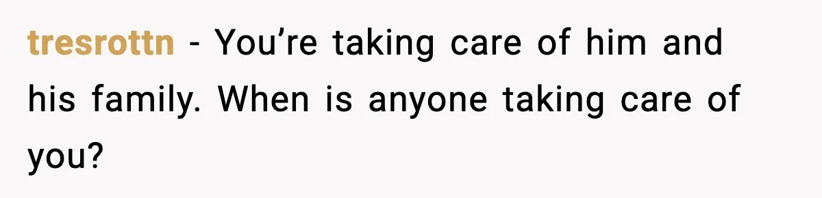 tresrottn - You’re taking care of him and his family. When is anyone taking care of you?