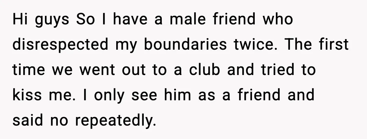 Man Crosses Boundaries Repeatedly, Then Says Losing Friendship Hurts Him Hi guys So I have a male friend who disrespected my boundaries twice. The first time we went out to a club and tried to kiss me. I only see...
