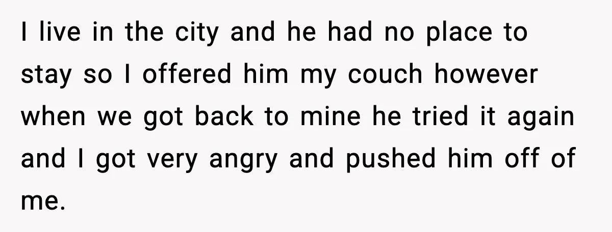 Man Crosses Boundaries Repeatedly, Then Says Losing Friendship Hurts Him I live in the city and he had no place to stay so I offered him my couch however when we got back to mine he tried it again and...