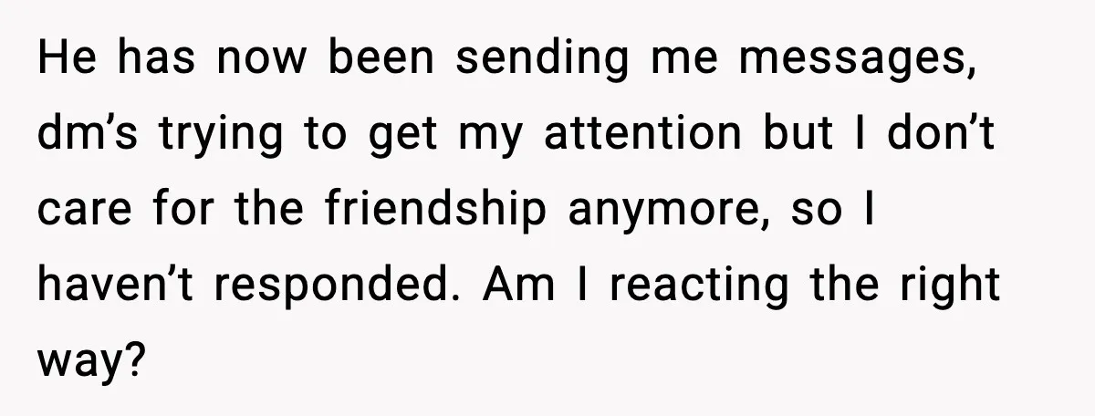 Man Crosses Boundaries Repeatedly, Then Says Losing Friendship Hurts Him He has now been sending me messages, dm’s trying to get my attention but I don’t care for the friendship anymore, so I haven’t responded. Am I reacting the right...