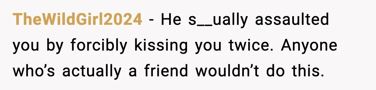 Man Crosses Boundaries Repeatedly, Then Says Losing Friendship Hurts Him TheWildGirl2024 - He s__ually assaulted you by forcibly kissing you twice. Anyone who’s actually a friend wouldn’t do this.