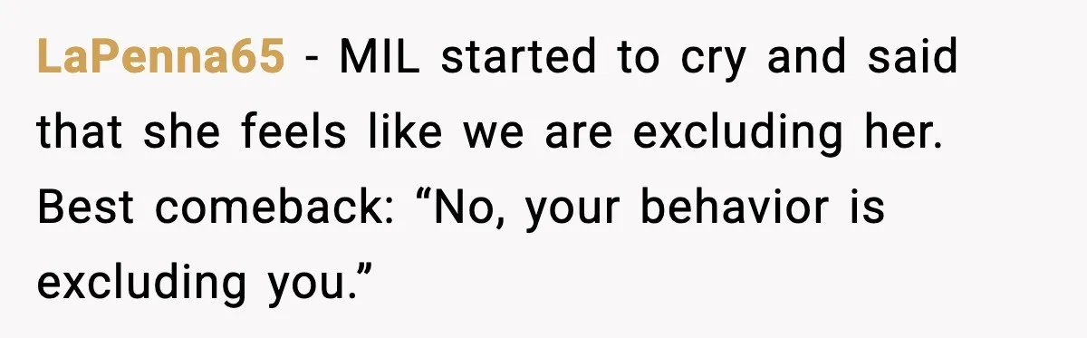 LaPenna65 - MIL started to cry and said that she feels like we are excluding her. Best comeback: “No, your behavior is excluding you.”