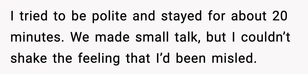 She Didn’t Recognize Her Date In Person And Left After 20 Minutes I tried to be polite and stayed for about 20 minutes. We made small talk, but I couldn’t shake the feeling that I’d been misled.