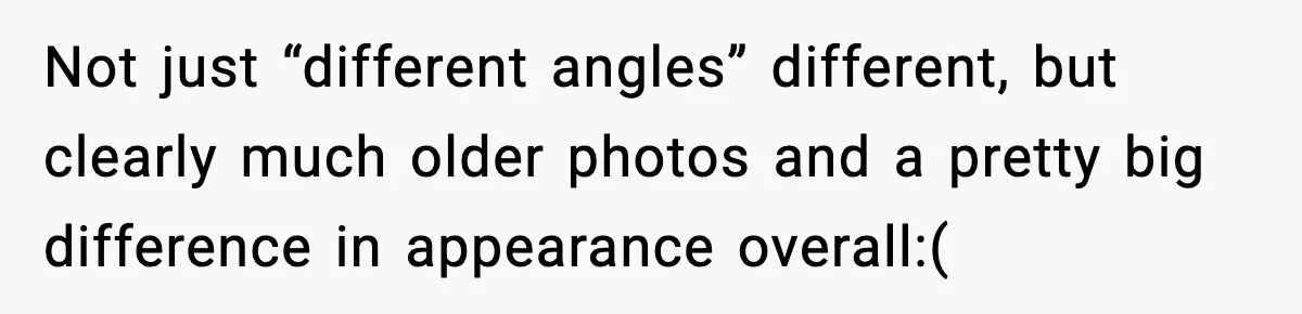 She Didn’t Recognize Her Date In Person And Left After 20 Minutes Not just “different angles” different, but clearly much older photos and a pretty big difference in appearance overall:(