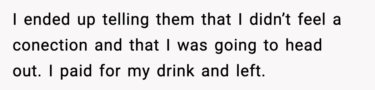 She Didn’t Recognize Her Date In Person And Left After 20 Minutes I ended up telling them that I didn’t feel a conection and that I was going to head out. I paid for my drink and left.