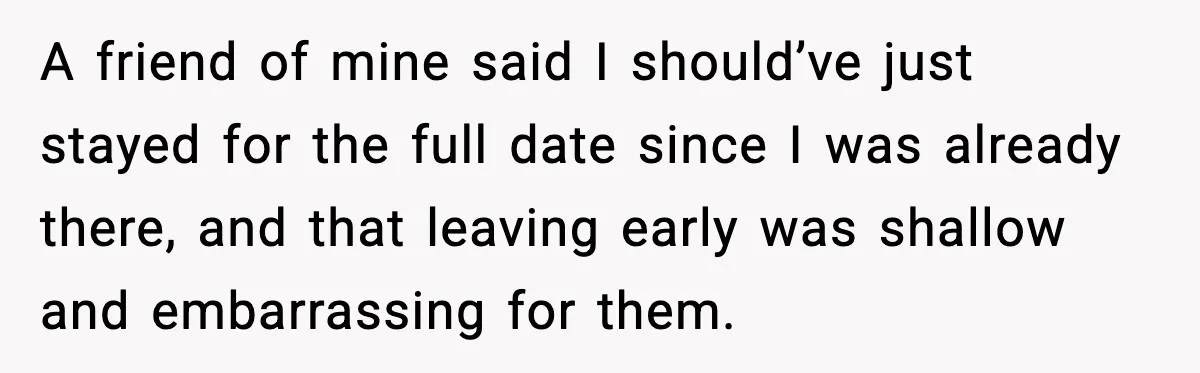 She Didn’t Recognize Her Date In Person And Left After 20 Minutes A friend of mine said I should’ve just stayed for the full date since I was already there, and that leaving early was shallow and embarrassing for them.