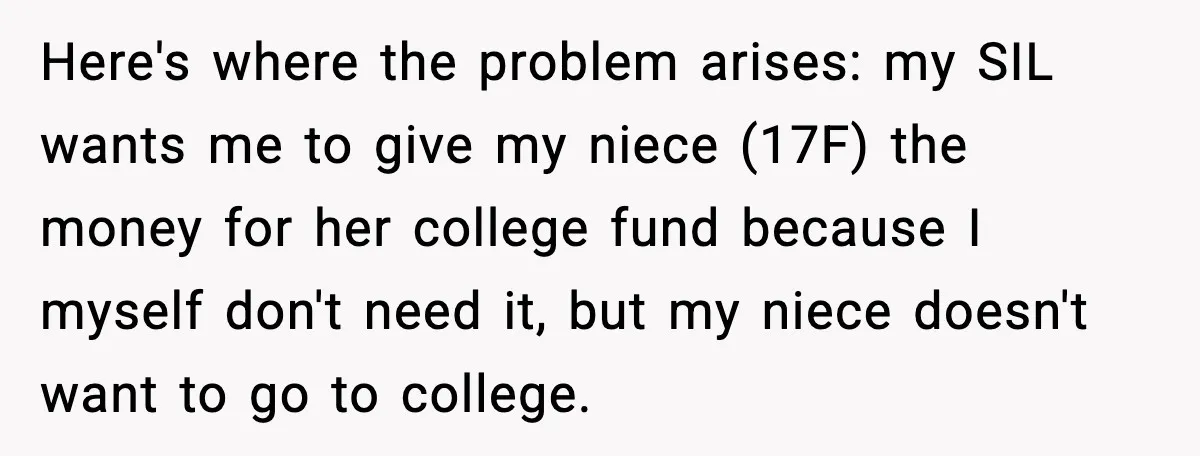 Here's where the problem arises: my SIL wants me to give my niece (17F) the money for her college fund because I myself don't need it, but my niece doesn't...