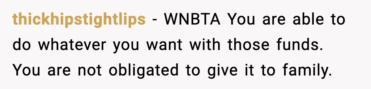 thickhipstightlips - WNBTA You are able to do whatever you want with those funds. You are not obligated to give it to family.