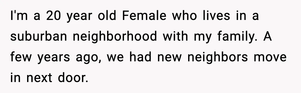 I'm a 20 year old Female who lives in a suburban neighborhood with my family. A few years ago, we had new neighbors move in next door.