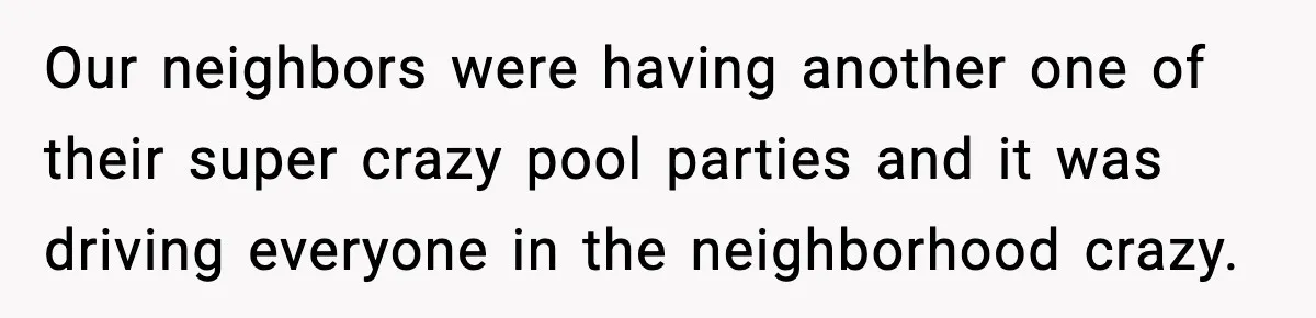 Our neighbors were having another one of their super crazy pool parties and it was driving everyone in the neighborhood crazy.