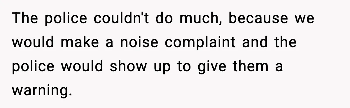 The police couldn't do much, because we would make a noise complaint and the police would show up to give them a warning.