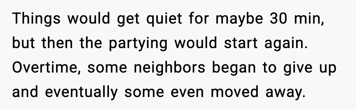 Things would get quiet for maybe 30 min, but then the partying would start again. Overtime, some neighbors began to give up and eventually some even moved away.