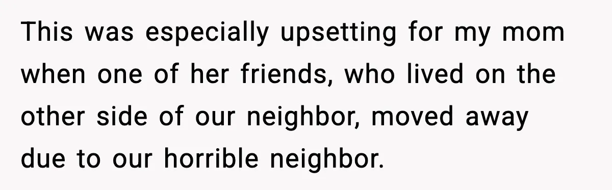 This was especially upsetting for my mom when one of her friends, who lived on the other side of our neighbor, moved away due to our horrible neighbor.