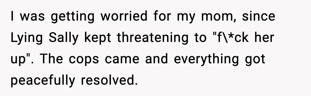 I was getting worried for my mom, since Lying Sally kept threatening to "f\*ck her up". The cops came and everything got peacefully resolved.