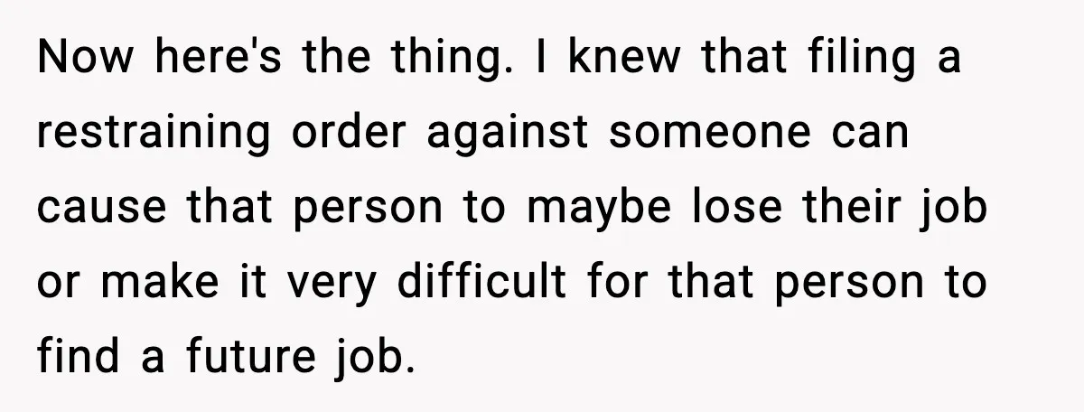 Now here's the thing. I knew that filing a restraining order against someone can cause that person to maybe lose their job or make it very difficult for that person...