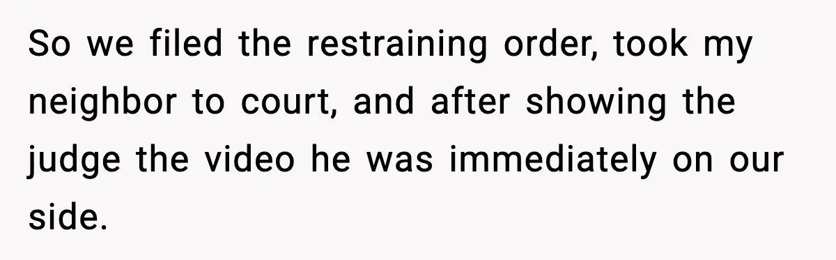 So we filed the restraining order, took my neighbor to court, and after showing the judge the video he was immediately on our side.