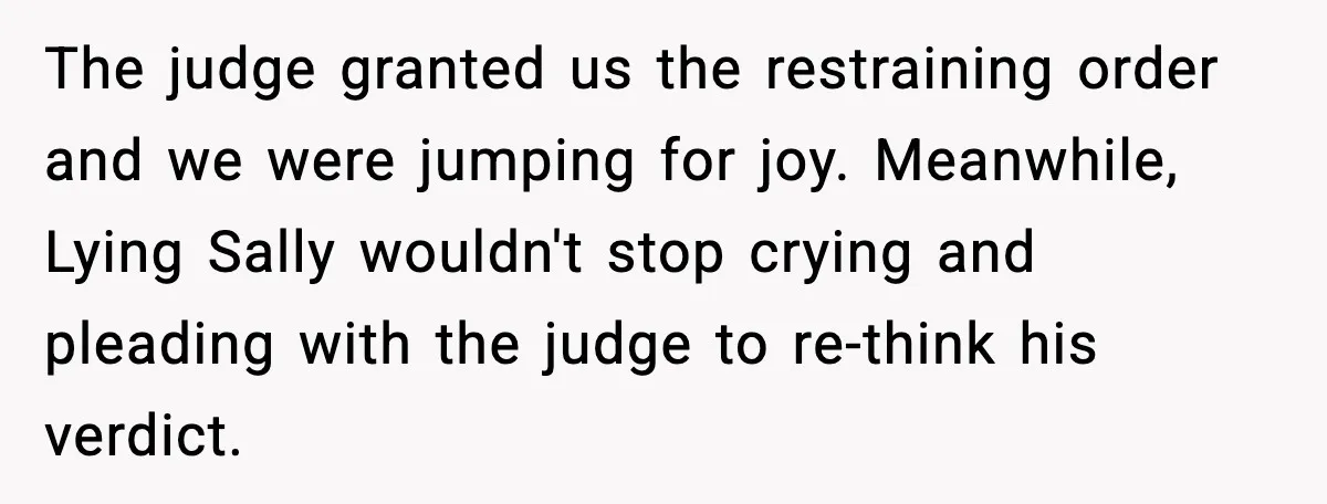 The judge granted us the restraining order and we were jumping for joy. Meanwhile, Lying Sally wouldn't stop crying and pleading with the judge to re-think his verdict.