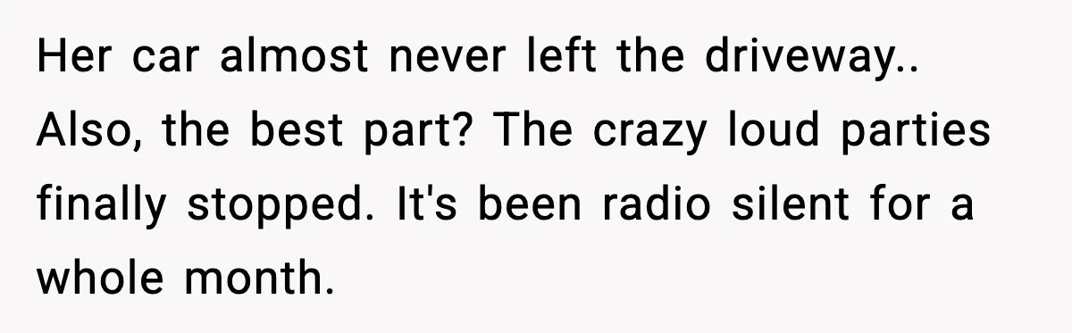 Her car almost never left the driveway.. Also, the best part? The crazy loud parties finally stopped. It's been radio silent for a whole month.