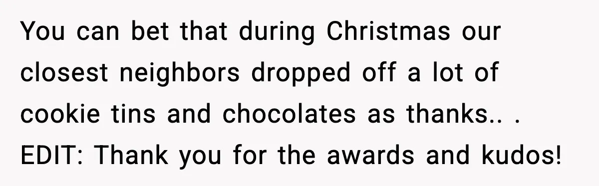 You can bet that during Christmas our closest neighbors dropped off a lot of cookie tins and chocolates as thanks.. ​. EDIT: Thank you for the awards and kudos!