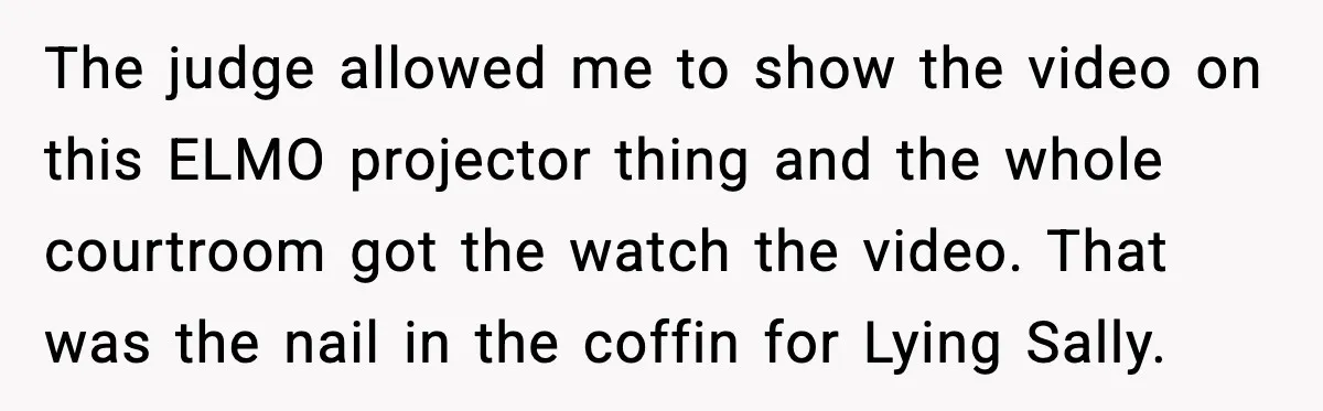 The judge allowed me to show the video on this ELMO projector thing and the whole courtroom got the watch the video. That was the nail in the coffin for...