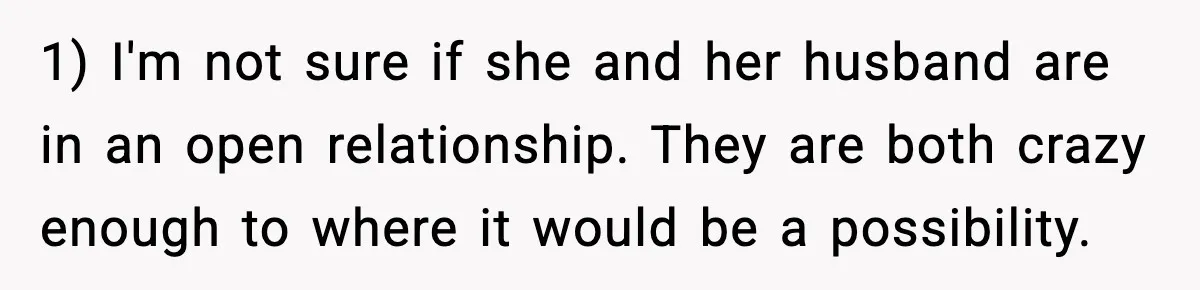 1) I'm not sure if she and her husband are in an open relationship. They are both crazy enough to where it would be a possibility.