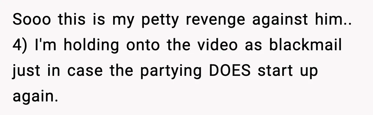 Sooo this is my petty revenge against him.. 4) I'm holding onto the video as blackmail just in case the partying DOES start up again.