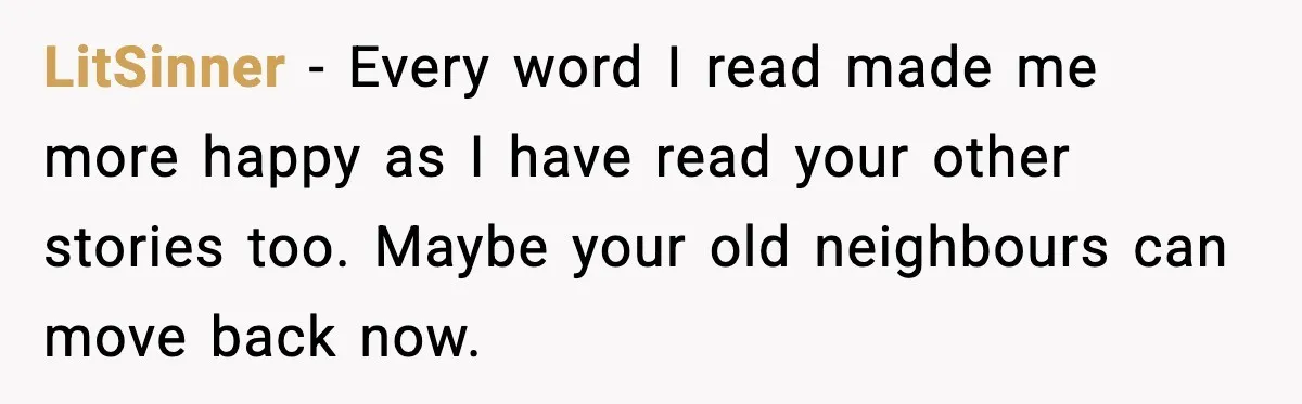 LitSinner - Every word I read made me more happy as I have read your other stories too. Maybe your old neighbours can move back now.