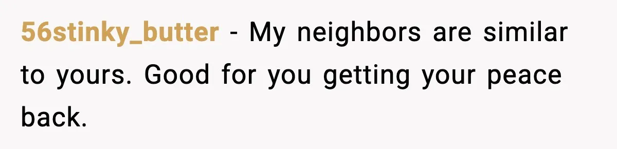 56stinky_butter - My neighbors are similar to yours. Good for you getting your peace back.